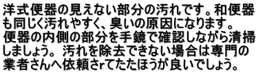 洋式便器の見えない部分の汚れです。和便器 も同じく汚れやすく、臭いの原因になります。 　 便器の内側の部分を手鏡で確認しながら清掃 しましょう。 汚れを除去できない場合は専門の 業者さんへ依頼さｒてたたほうが良いでしょう。 