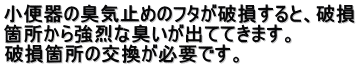 小便器の臭気止めのフタが破損すると、破損 箇所から強烈な臭いが出ててきます。 　 破損箇所の交換が必要です。 