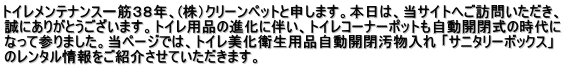 トイレメンテナンス一筋３８年、(株）クリーンペットと申します。本日は、当サイトへご訪問いただき、 誠にありがとうございます。トイレ用品の進化に伴い、トイレコーナーポットも自動開閉式の時代に なって参りました。当ページでは、トイレ美化衛生用品自動開閉汚物入れ 「サニタリーボックス」 のレンタル情報をご紹介させていただきます。