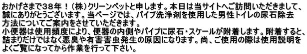 おかげさまで３８年！（株）クリーンペットと申します。本日は当サイトへご訪問いただきまして、 誠にありがとうございます。当ページでは、パイプ洗浄剤を使用した男性トイレの尿石除去 方法についてご案内をさせていただきます。 小便器は使用頻度により、便器の内側やパイプに尿石・スケールが附着します。附着すると、 詰まりだけではなく悪臭や有害害虫発生の原因になります。尚、ご使用の際は使用説明を よくご覧になってから作業を行って下さい。