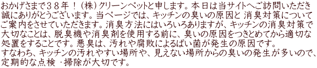 おかげさまで３８年！（株）クリーンペットと申します。本日は当サイトへご訪問いただき 誠にありがとうございます。当ページでは、キッチンの臭いの原因と 消臭対策について ご案内をさせていただきます。消臭方法にはいろいろありますが、キッチンの消臭対策で 大切なことは、脱臭機や消臭剤を使用する前に、臭いの原因をつきとめてから適切な 処置をすることです。悪臭は、汚れや腐敗によるばい菌が発生の原因です。 すなわち、キッチンの汚れやすい場所や、見えない場所からの臭いの発生が多いので、 定期的な点検 ・掃除が大切です。