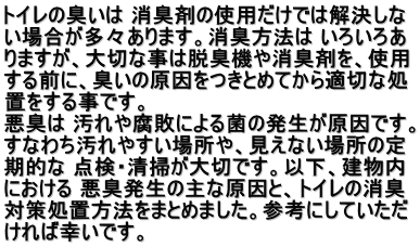 トイレの臭いは 消臭剤の使用だけでは解決しな い場合が多々あります。消臭方法は いろいろあ りますが、大切な事は脱臭機や消臭剤を、使用 する前に、臭いの原因をつきとめてから適切な処 置をする事です。 悪臭は 汚れや腐敗による菌の発生が原因です。 すなわち汚れやすい場所や、見えない場所の定  期的な 点検・清掃が大切です。以下、建物内 における 悪臭発生の主な原因と、トイレの消臭 対策処置方法をまとめました。参考にしていただ ければ幸いです。  