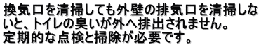 換気口を清掃しても外壁の排気口を清掃しな いと、トイレの臭いが外へ排出されません。 　 定期的な点検と掃除が必要です。  