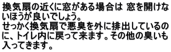 換気扇の近くに窓がある場合は 窓を開けな いほうが良いでしょう。 　 　 せっかく換気扇で悪臭を外に排出しているの に、トイレ内に戻って来ます。その他の臭いも 入ってきます。