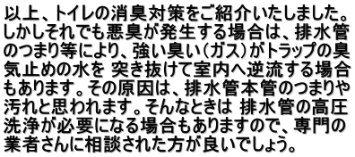 以上、トイレの消臭対策をご紹介いたしました。 しかしそれでも悪臭が発生する場合は、排水管 のつまり等により、強い臭い（ガス）がトラップの臭 気止めの水を 突き抜けて室内へ逆流する場合 もあります。その原因は、排水管本管のつまりや 汚れと思われます。そんなときは 排水管の高圧 洗浄が必要になる場合もありますので、専門の 業者さんに相談された方が良いでしょう。 