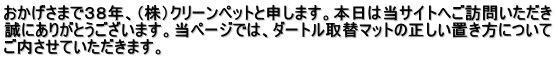 おかげさまで３８年、（株）クリーンペットと申します。本日は当サイトへご訪問いただき 誠にありがとうございます。当ページでは、ダートル取替マットの正しい置き方について ご内させていただきます。