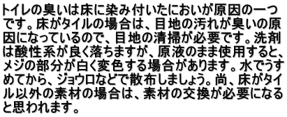 トイレの臭いは床に染み付いたにおいが原因の一つ です。床がタイルの場合は、目地の汚れが臭いの原 因になっているので、目地の清掃が必要です。洗剤 は酸性系が良く落ちますが、原液のまま使用すると、 メジの部分が白く変色する場合があります。水でうす めてから、ジョウロなどで散布しましょう。尚、床がタイ ル以外の素材の場合は、素材の交換が必要になる と思われます。 