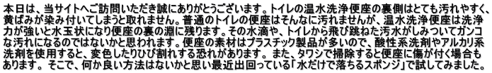 本日は、当サイトへご訪問いただき誠にありがとうございます。トイレの温水洗浄便座の裏側はとても汚れやすく、 黄ばみが染み付いてしまうと取れません。普通のトイレの便座はそんなに汚れませんが、温水洗浄便座は洗浄 力が強いと水玉状になり便座の裏の淵に残ります。その水滴や、トイレから飛び跳ねた汚水がしみついてガンコ な汚れになるのではないかと思われます。便座の素材はプラスチック製品が多いので、酸性系洗剤やアルカリ系 洗剤を使用すると、変色したりひび割れする恐れがあります。 また、タワシで掃除すると便座に傷が付く場合も あります。 そこで、何か良い方法はないかと思い最近出回っている「水だけで落ちるスポンジ」で試してみました。