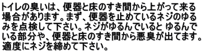 トイレの臭いは、便器と床のすき間から上がって来る 場合があります。まず、便器を止めているネジのゆる みを点検して下さい。ネジがゆるんでいると ゆるんで いる部分や、便器と床のすき間から悪臭が出てます。 適度にネジを締めて下さい。 