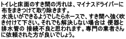 トイレと床面のすき間の汚れは、マイナスドライバーに 布をまきつけて取り除きます。 水洗いができるようでしたらホースで、すき間へ強く吹 き付けて下さい。それでも解決しない場合は 便器と 排水管の 接続不良と思われます。専門の業者さん に依頼された方が良いでしょう。 