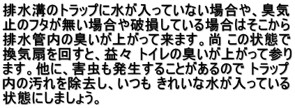 排水溝のトラップに水が入っていない場合や、臭気 止のフタが無い場合や破損している場合はそこから 排水管内の臭いが上がって来ます。尚 この状態で 換気扇を回すと、益々 トイレの臭いが上がって参り ます。他に、害虫も発生することがあるので トラップ 内の汚れを除去し、いつも きれいな水が入っている 状態にしましょう。 