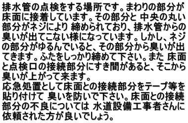 排水管の点検をする場所です。まわりの部分が 床面に接着しています。その部分と 中央の丸い 部分がネジにより 締められており、排水管からの 臭いが出てこない様になっています。しかし、ネジ の部分がゆるんでいると、その部分から臭いが出 てきます。ふたをしっかり締めて下さい。また 床面 と点検口の接続部分にすき間があると、そこから 臭いが上がって来ます。 　 応急処置として床面との接続部分をテープ等を 貼り付けて 臭いを防いで下さい。床面との接続 部分の不良については 水道設備工事者さんに 依頼された方が良いでしょう。 