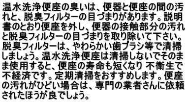 温水洗浄便座の臭いは、便器と便座の間の汚 れと、脱臭フィルターの目づまりがあります。説明 書のとおり便座を外し、便器の接触部分の汚れ と脱臭フィルターの目づまりを取り除いて下さい。 脱臭フィルターは、やわらかい歯ブラシ等で清掃 しましょう。温水洗浄便座は清掃しないでそのま ま使用すると、便座の寿命も短くなり 不衛生で 不経済です。定期清掃をおすすめします。便座 の汚れがひどい場合は、専門の業者さんに依頼 されたほうが良でしょう。  