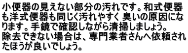 小便器の見えない部分の汚れです。和式便器 も洋式便器も同じく汚れやすく 臭いの原因にな ります。手鏡で確認しながら清掃しましょう。  　 除去できない場合は、専門業者さんへ依頼され たほうが良いでしょう。 